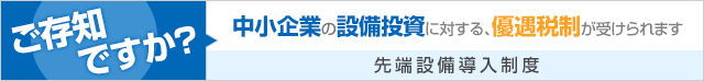 ご存知ですか? 中小企業の設備投資に対する、優遇税制が受けられます。　先端設備導入制度についてはこちら